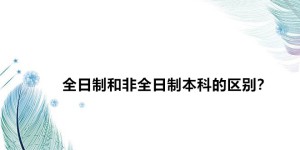 全日制和非全日制本科的区别？全日制和非全日制的含金量哪个高