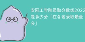 安阳工学院2022年各省录取分数线一览表「最低分+最低位次+省控线」