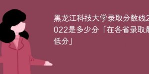 黑龙江科技大学2022年全国各省录取分数线 附最低录取分数