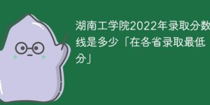 湖南工学院2022年各省录取分数线一览表「最低分+最低位次+省控线」