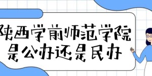 陕西学前师范学院是公办还是民办大学（附各专业收费标准一览表）