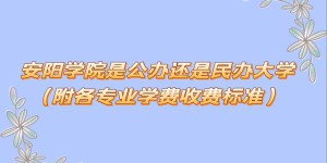 安阳学院是公办还是民办大学？（附各专业学费收费标准）