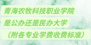 青海农牧科技职业学院是公办还是民办大学？各专业学费收费标准