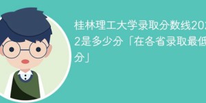 桂林理工大学2022年各省录取分数线一览表「最低分+最低位次+省控线」