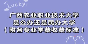 广西农业职业技术大学是公办还是民办大学？各专业学费收费标准