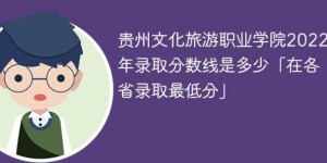 贵州文化旅游职业学院2022年各省录取分数一览表「最低分+最低位次+省控线」