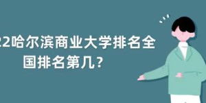 2022年哈尔滨商业大学排名全国第几？（最新第347名）