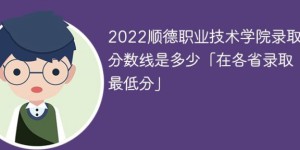 顺德职业技术学院2022年各省录取分数线一览表「最低分+最低位次+省控线」