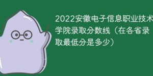 安徽电子信息职业技术学院2022年各省录取分数线一览表「最低分+最低位次+省控线」