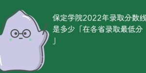 保定学院2022年各省录取分数线一览表 附最低录取分数「官方最新发布」