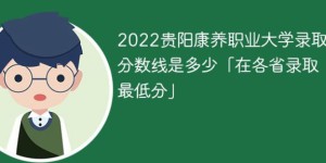 贵阳康养职业大学2022年最低录取分数线一览表「最低位次+省控线」