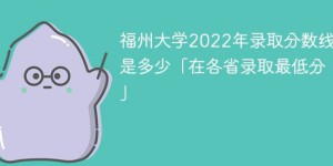 福州大学2022年各省录取分数线一览表「最低分+最低位次+省控线」