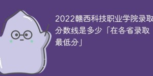 赣西科技职业学院录2022年各省取分数线一览表「最低分+最低位次+省控线」