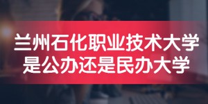 兰州石化职业技术大学是公办还是民办大学？（附各专业收费标准）