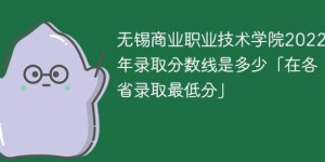 无锡商业职业技术学院2022年各省录取分数线一览表「最低分+最低位次+省控线」