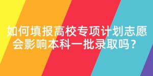 报高校专项计划有什么好处（高校专项计划的利弊及填报志愿注意事项）