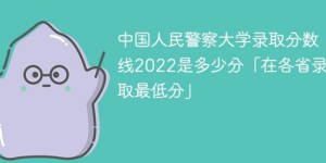 中国人民警察大学2022年各省分数线 附最低录取分数、最低位次