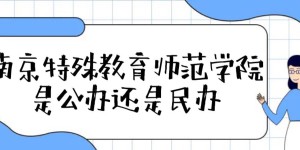 南京特殊教育师范学院是公办还是民办（附各专业学费收费标准）