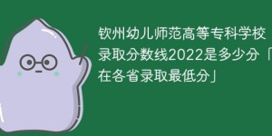 钦州幼儿师范高等专科学校2022年各省录取分数线一览表「最低分+最低位次+省控线」