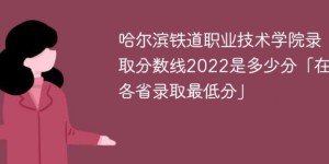 哈尔滨铁道职业技术学院2022年各省录取分数线一览表「最低分+最低位次+省控线」