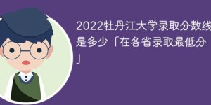 牡丹江大学2022年各省录取分数线一览表「最低分+最低位次+省控线」