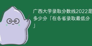 广西大学2022年各省录取分数线是多少「最低分+最低位次+省控线」