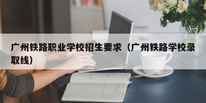 广州铁路职业学校招生要求（广州铁路学校录取线）