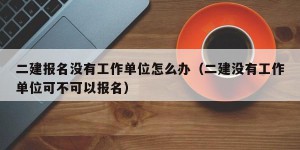 二建报名没有工作单位怎么办（二建没有工作单位可不可以报名）