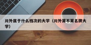 川外属于什么档次的大学（川外算不算名牌大学）