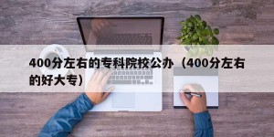 400分左右的专科院校公办（400分左右的好大专）