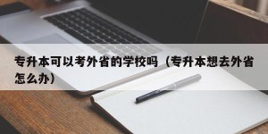 专升本可以考外省的学校吗（专升本想去外省怎么办）