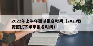 2022年上半年面试报名时间（2023教资面试下半年报名时间）