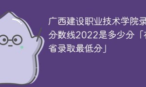 广西建设职业技术学院2022年各省录取分数线一览表「最低分+最低位次+省控线」