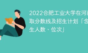 合肥工业大学2022年在河南录取分数是多少「含招生计划+招生人数、位次」