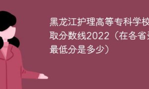 黑龙江护理高等专科学校2022年各省录取分数线一览表「最低分+最低位次+省控线」