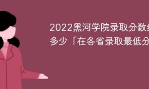 黑河学院2022年各省录取分数线一览表「最低分+最低位次+省控线」