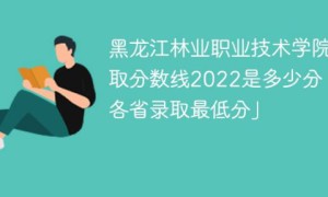 黑龙江林业职业技术学院2022年各省录取分数线一览表「最低分+最低位次+省控线」