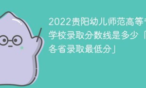 贵阳幼儿师范高等专科学校2022年各省录取分数线一览表「最低分+最低位次+省控线」