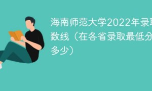 海南师范大学2022年各省录取分数线一览表「最低分+最低位次+省控线」