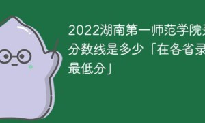 湖南第一师范学院2022年各省录取分数线一览表「最低分+最低位次+省控线」