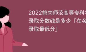 鹤岗师范高等专科学校2022年各省录取分数线一览表「最低分+最低位次+省控线」