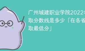 广州城建职业学院2022年各省录取分数线一览表「最低分+最低位次+省控线」