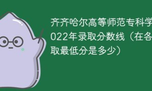 齐齐哈尔高等师范专科学校2022年各省录取分数线一览表「最低分+最低位次+省控线」