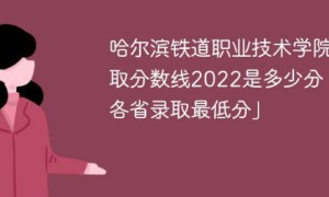 哈尔滨铁道职业技术学院2022年各省录取分数线一览表「最低分+最低位次+省控线」