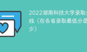 湖南科技大学2022年各省录取分数线一览表「最低分+最低位次+省控线」