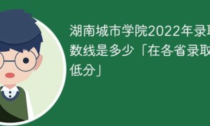 湖南城市学院2022年各省录取分数线一览表「最低分+最低位次+省控线」