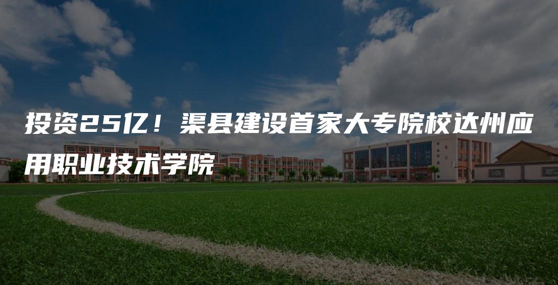 投资25亿！渠县建设首家大专院校达州应用职业技术学院