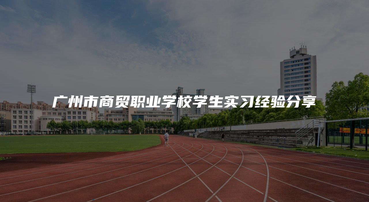 广州市商贸职业学校学生实习经验分享