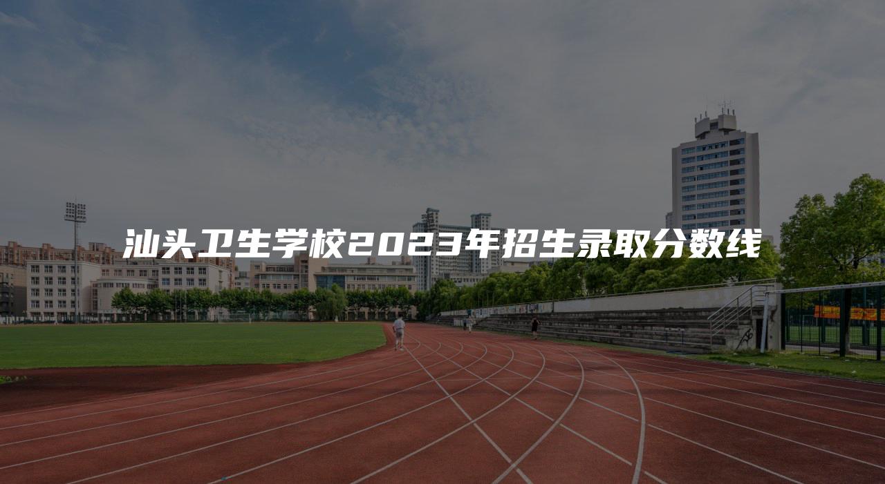 汕头卫生学校2023年招生录取分数线