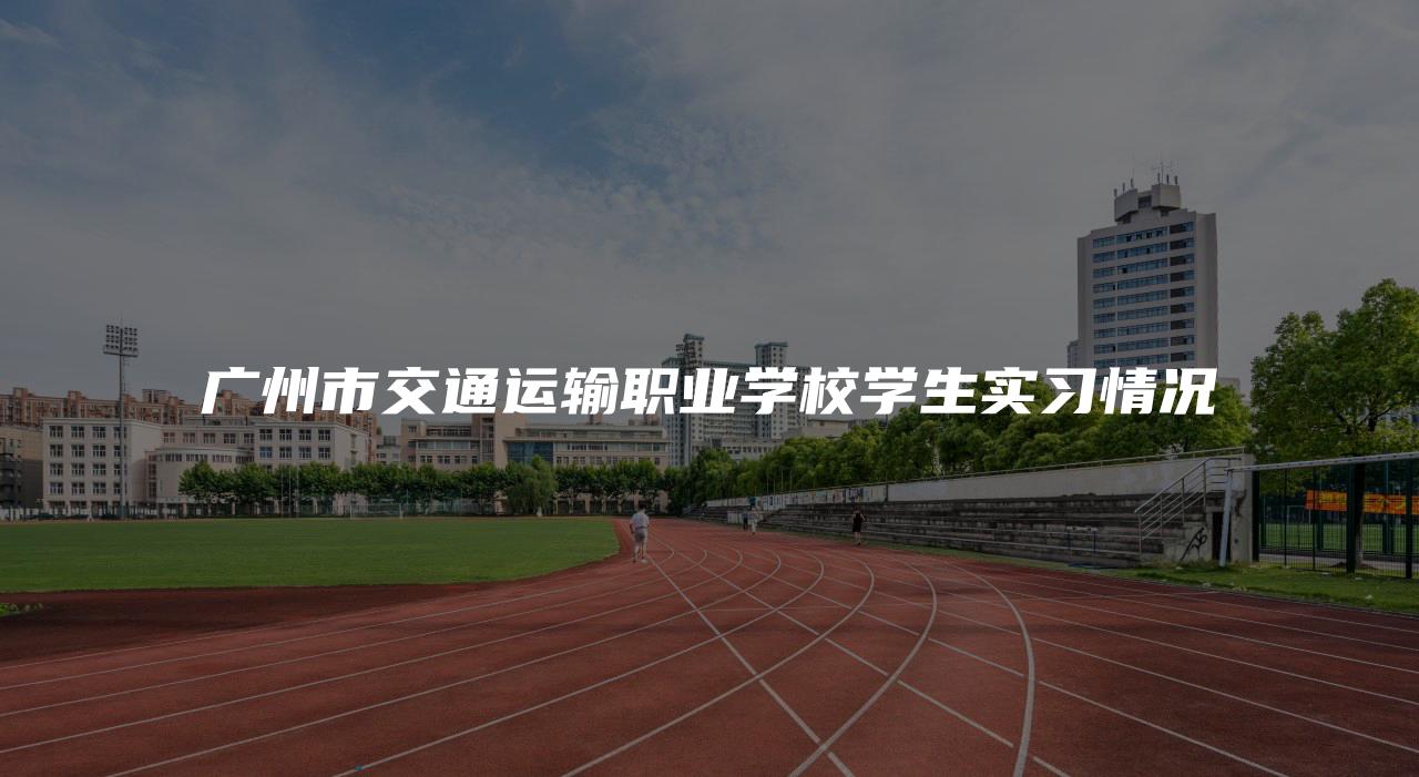 广州市交通运输职业学校学生实习情况